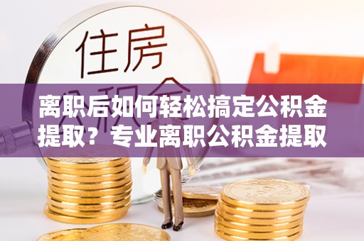 天等离职后如何轻松搞定公积金提取？专业离职公积金提取代办服务来帮你