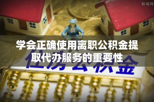 天等学会正确使用离职公积金提取代办服务的重要性