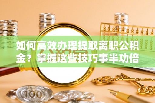 天等如何高效办理提取离职公积金？掌握这些技巧事半功倍
