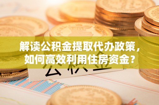 天等解读公积金提取代办政策，如何高效利用住房资金？