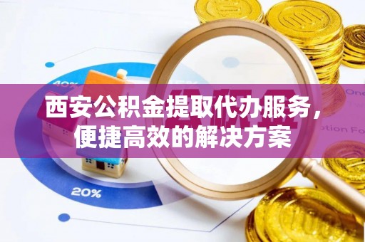 天等西安公积金提取代办服务，便捷高效的解决方案