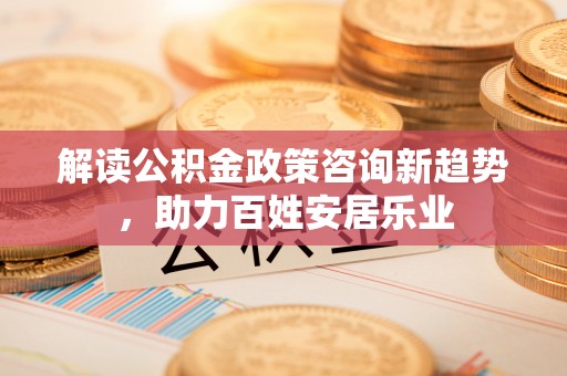 天等解读公积金政策咨询新趋势，助力百姓安居乐业