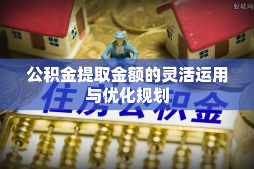 天等公积金提取金额的灵活运用与优化规划
